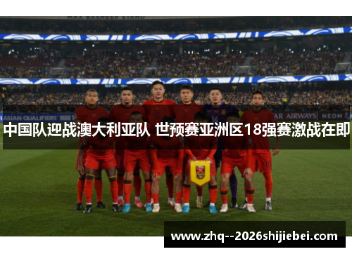 中国队迎战澳大利亚队 世预赛亚洲区18强赛激战在即 中国队迎战澳大利亚队 世预赛亚洲区18强赛激战在即