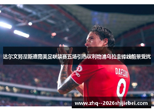达尔文努涅斯遭南美足联禁赛五场引热议利物浦乌拉圭锋线前景受扰 达尔文努涅斯遭南美足联禁赛五场引热议利物浦乌拉圭锋线前景受扰
